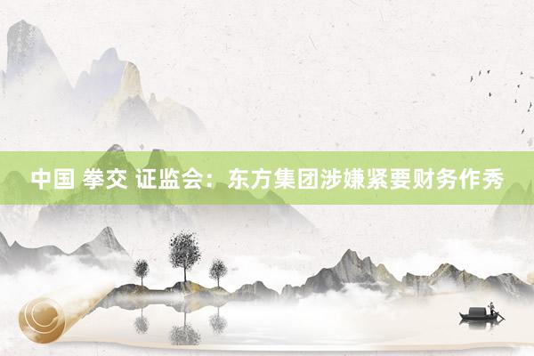 中国 拳交 证监会：东方集团涉嫌紧要财务作秀