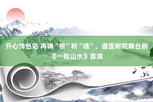开心情色站 再铸“根”和“魂”，遵医附院舞台剧《一程山水》首演