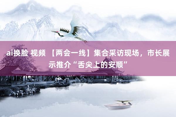 ai换脸 视频 【两会一线】集合采访现场，市长展示推介“舌尖上的安顺”