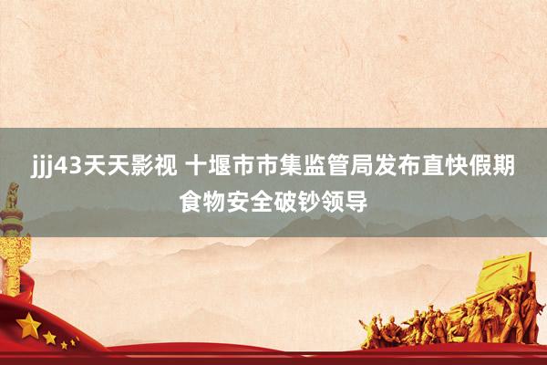 jjj43天天影视 十堰市市集监管局发布直快假期食物安全破钞领导