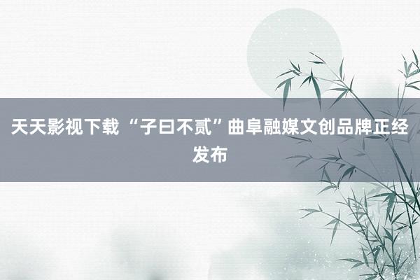 天天影视下载 “子曰不贰”曲阜融媒文创品牌正经发布