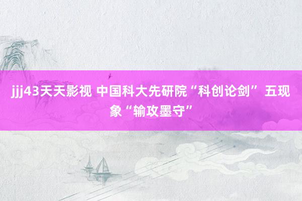 jjj43天天影视 中国科大先研院“科创论剑” 五现象“输攻墨守”