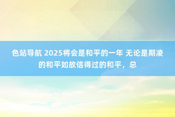 色站导航 2025将会是和平的一年 无论是期凌的和平如故信得过的和平，总