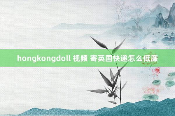 hongkongdoll 视频 寄英国快递怎么低廉