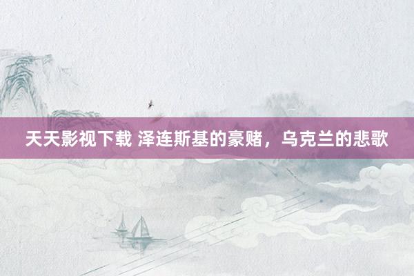 天天影视下载 泽连斯基的豪赌，乌克兰的悲歌