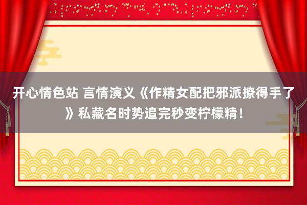 开心情色站 言情演义《作精女配把邪派撩得手了》私藏名时势追完秒变柠檬精！