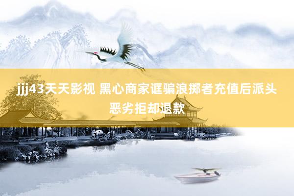 jjj43天天影视 黑心商家诓骗浪掷者充值后派头恶劣拒却退款