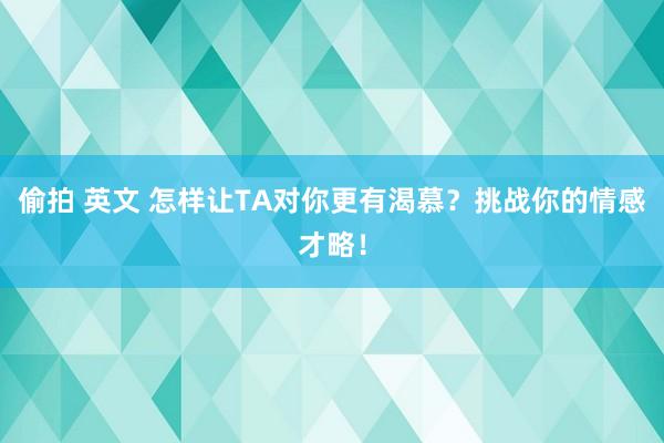 偷拍 英文 怎样让TA对你更有渴慕？挑战你的情感才略！