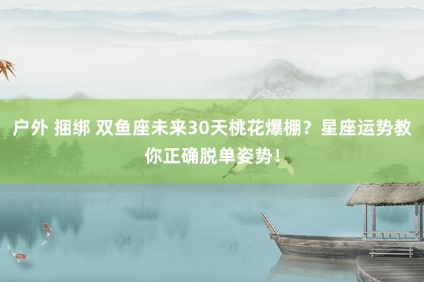 户外 捆绑 双鱼座未来30天桃花爆棚？星座运势教你正确脱单姿势！