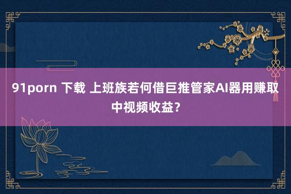 91porn 下载 上班族若何借巨推管家AI器用赚取中视频收益？