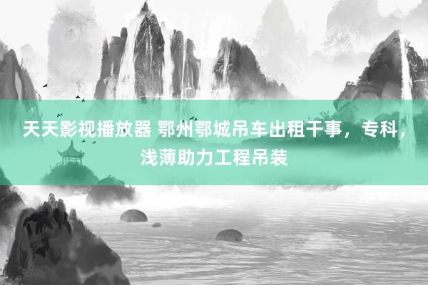 天天影视播放器 鄂州鄂城吊车出租干事，专科，浅薄助力工程吊装