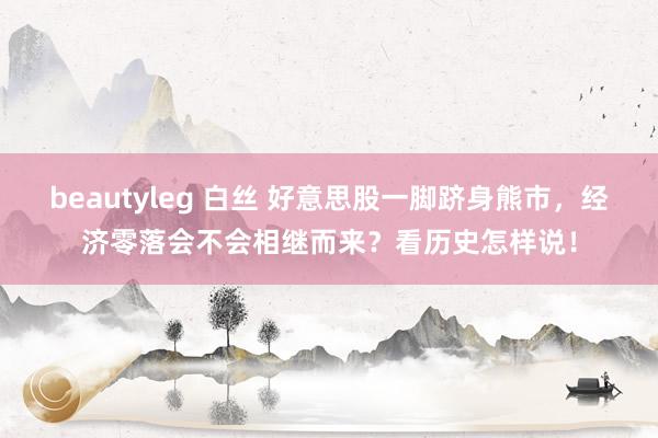 beautyleg 白丝 好意思股一脚跻身熊市，经济零落会不会相继而来？看历史怎样说！