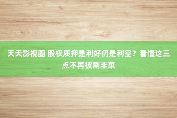 天天影视圈 股权质押是利好仍是利空？看懂这三点不再被割韭菜