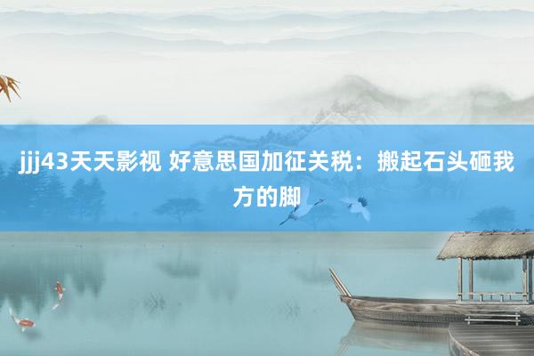 jjj43天天影视 好意思国加征关税：搬起石头砸我方的脚