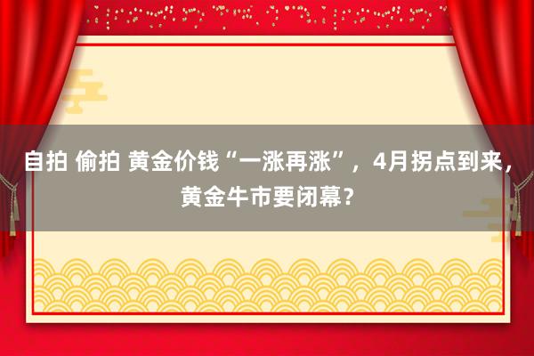 自拍 偷拍 黄金价钱“一涨再涨”，4月拐点到来，黄金牛市要闭幕？