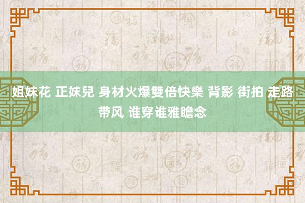姐妹花 正妹兒 身材火爆雙倍快樂 背影 街拍 走路带风 谁穿谁雅瞻念
