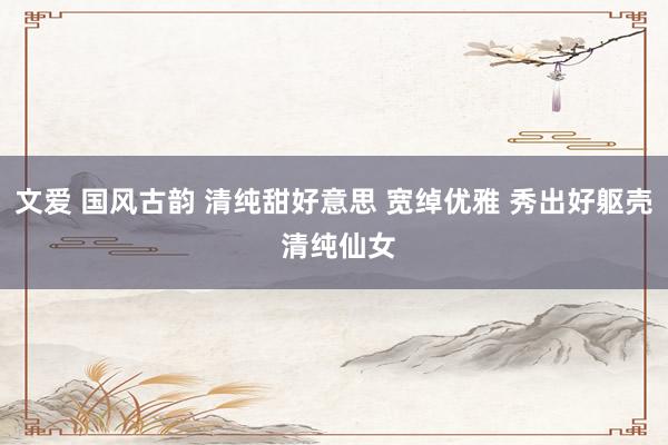 文爱 国风古韵 清纯甜好意思 宽绰优雅 秀出好躯壳 清纯仙女