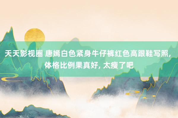 天天影视圈 唐嫣白色紧身牛仔裤红色高跟鞋写照, 体格比例果真好, 太瘦了吧