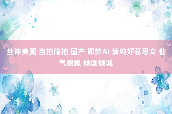 丝袜美腿 自拍偷拍 国产 即梦AI 清纯好意思女 仙气飘飘 倾国倾城