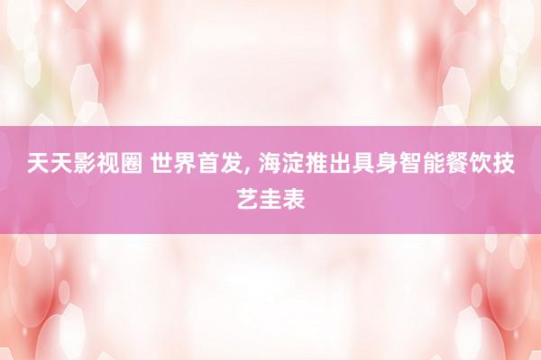 天天影视圈 世界首发, 海淀推出具身智能餐饮技艺圭表