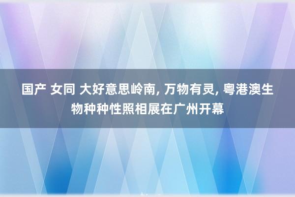 国产 女同 大好意思岭南， 万物有灵， 粤港澳生物种种性照相展在广州开幕