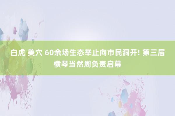 白虎 美穴 60余场生态举止向市民洞开! 第三届横琴当然周负责启幕
