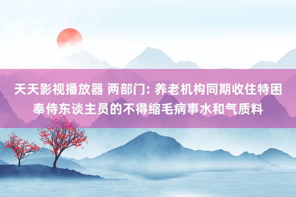 天天影视播放器 两部门: 养老机构同期收住特困奉侍东谈主员的不得缩毛病事水和气质料