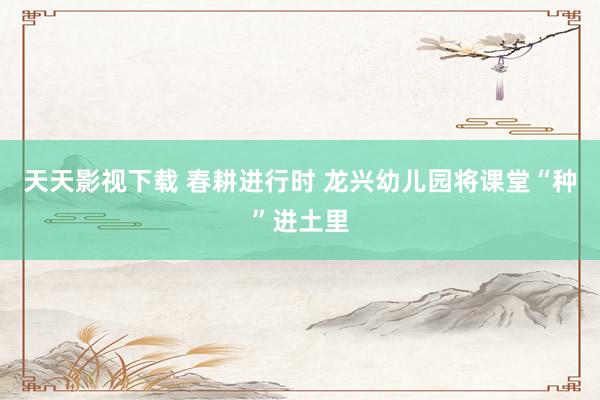 天天影视下载 春耕进行时 龙兴幼儿园将课堂“种”进土里