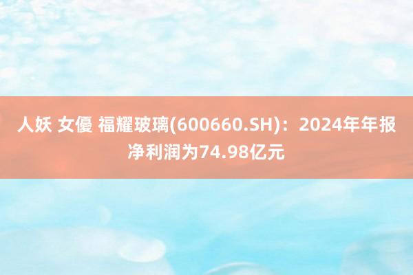 人妖 女優 福耀玻璃(600660.SH)：2024年年报净利润为74.98亿元