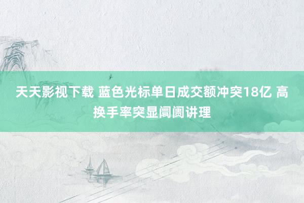天天影视下载 蓝色光标单日成交额冲突18亿 高换手率突显阛阓讲理