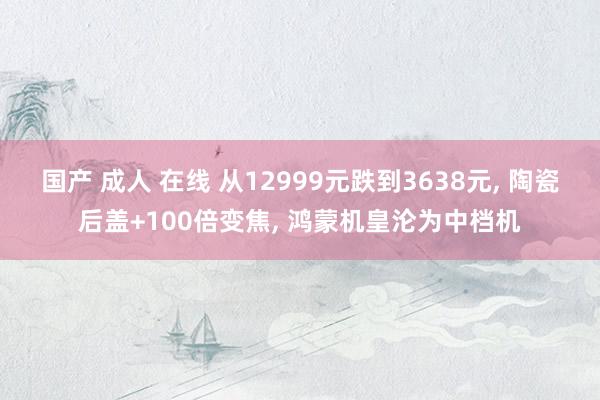 国产 成人 在线 从12999元跌到3638元， 陶瓷后盖+100倍变焦， 鸿蒙机皇沦为中档机