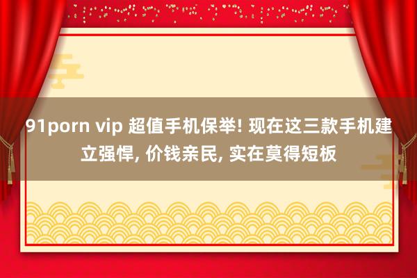 91porn vip 超值手机保举! 现在这三款手机建立强悍， 价钱亲民， 实在莫得短板
