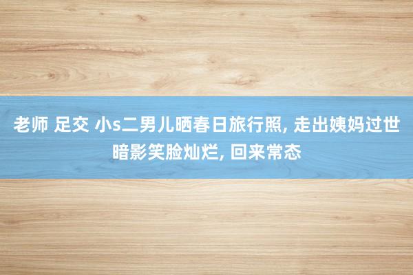 老师 足交 小s二男儿晒春日旅行照， 走出姨妈过世暗影笑脸灿烂， 回来常态