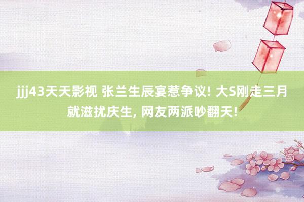jjj43天天影视 张兰生辰宴惹争议! 大S刚走三月就滋扰庆生， 网友两派吵翻天!