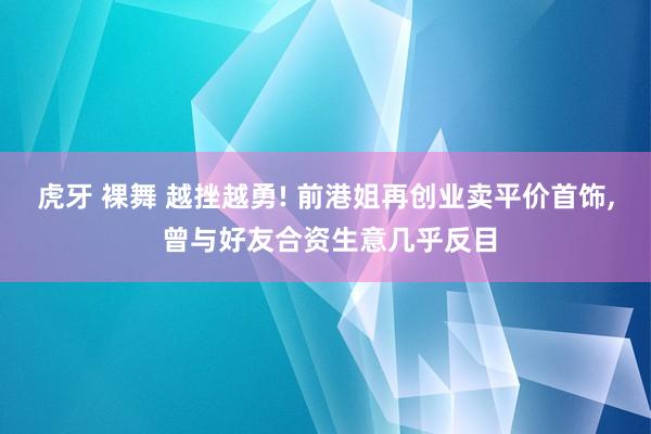 虎牙 裸舞 越挫越勇! 前港姐再创业卖平价首饰， 曾与好友合资生意几乎反目