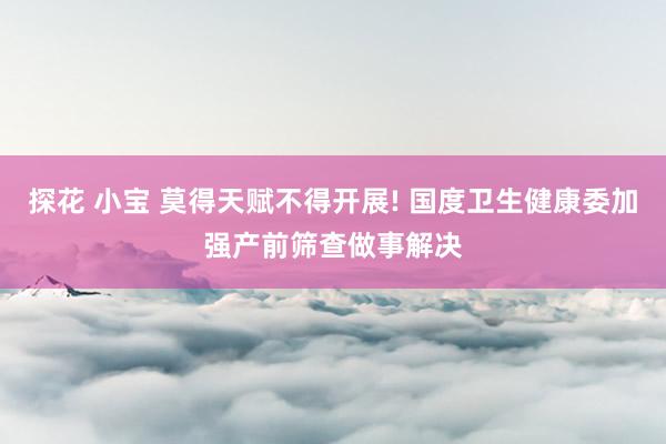 探花 小宝 莫得天赋不得开展! 国度卫生健康委加强产前筛查做事解决