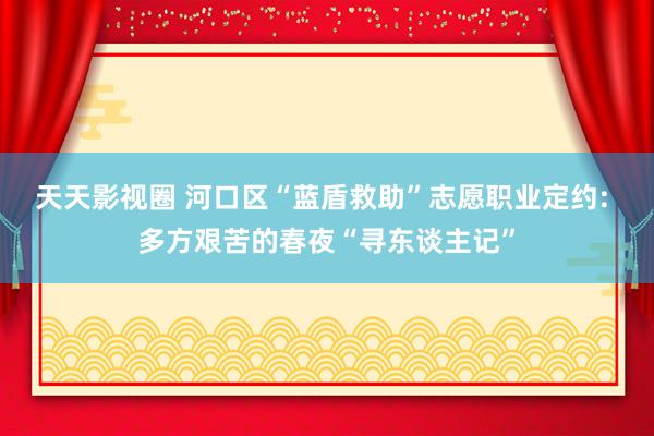 天天影视圈 河口区“蓝盾救助”志愿职业定约: 多方艰苦的春夜“寻东谈主记”