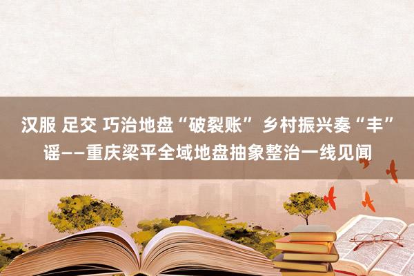 汉服 足交 巧治地盘“破裂账” 乡村振兴奏“丰”谣——重庆梁平全域地盘抽象整治一线见闻