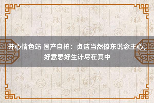 开心情色站 国产自拍：贞洁当然撩东说念主心，好意思好生计尽在其中