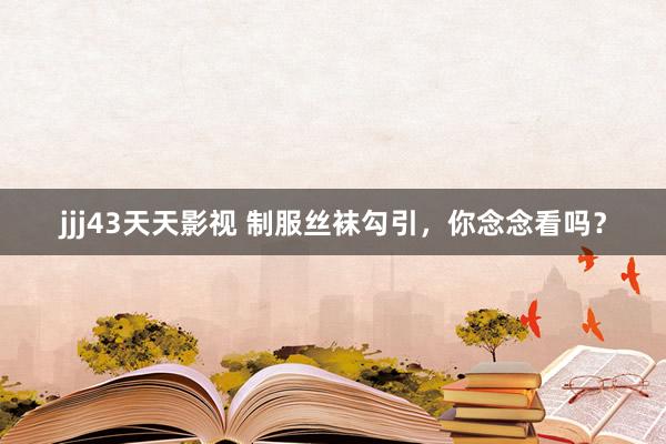 jjj43天天影视 制服丝袜勾引，你念念看吗？
