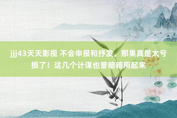 jjj43天天影视 不会申报和抒发，那果真是太亏损了！这几个计谋也曾暗暗用起来