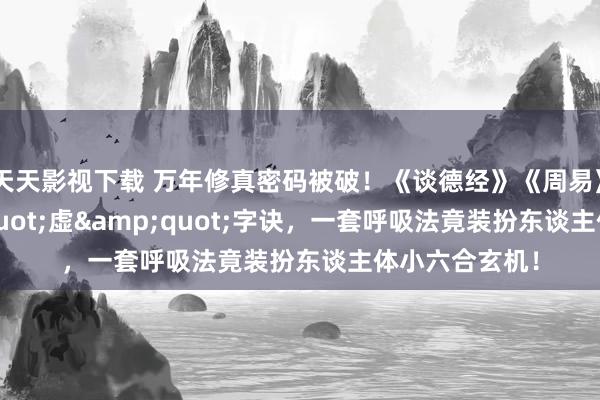 天天影视下载 万年修真密码被破！《谈德经》《周易》共传&quot;虚&quot;字诀，一套呼吸法竟装扮东谈主体小六合玄机！