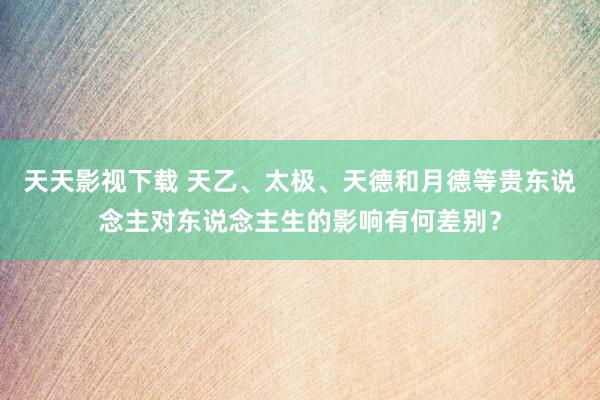 天天影视下载 天乙、太极、天德和月德等贵东说念主对东说念主生的影响有何差别？