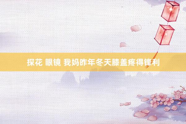 探花 眼镜 我妈昨年冬天膝盖疼得锋利