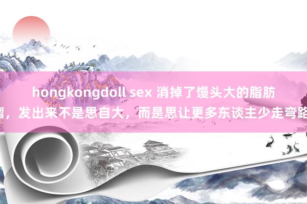 hongkongdoll sex 消掉了馒头大的脂肪瘤,发出来不是思自大,而是思让更多东谈主少走弯路!