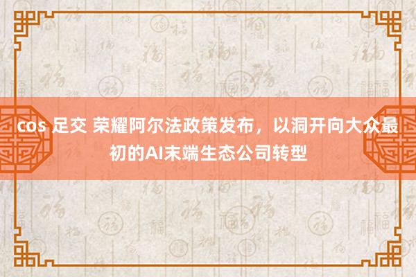 cos 足交 荣耀阿尔法政策发布，以洞开向大众最初的AI末端生态公司转型