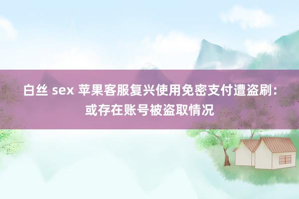 白丝 sex 苹果客服复兴使用免密支付遭盗刷：或存在账号被盗取情况