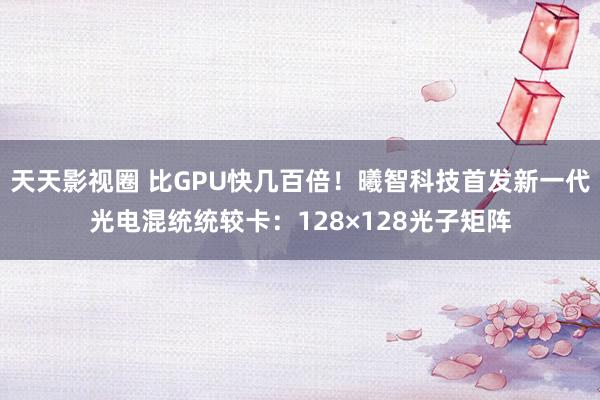 天天影视圈 比GPU快几百倍！曦智科技首发新一代光电混统统较卡：128×128光子矩阵