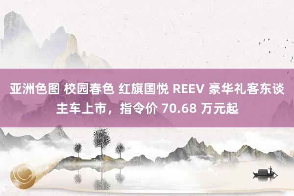 亚洲色图 校园春色 红旗国悦 REEV 豪华礼客东谈主车上市，指令价 70.68 万元起